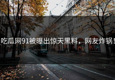 吃瓜网91被曝出惊天黑料，网友炸锅！