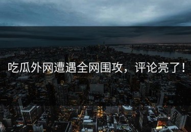 吃瓜外网遭遇全网围攻，评论亮了！