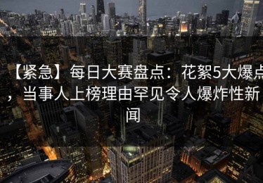 【紧急】每日大赛盘点：花絮5大爆点，当事人上榜理由罕见令人爆炸性新闻