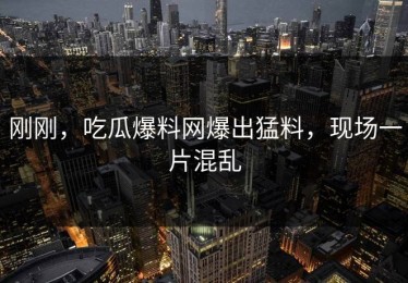 刚刚，吃瓜爆料网爆出猛料，现场一片混乱