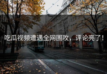 吃瓜视频遭遇全网围攻，评论亮了！