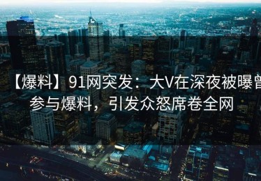 【爆料】91网突发：大V在深夜被曝曾参与爆料，引发众怒席卷全网