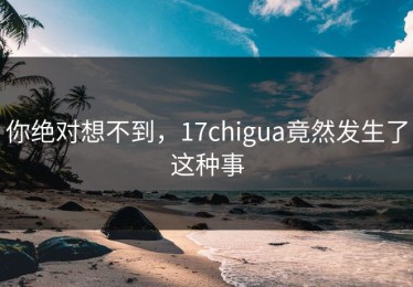 你绝对想不到，17chigua竟然发生了这种事