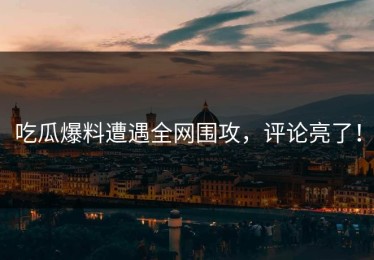 吃瓜爆料遭遇全网围攻，评论亮了！