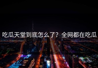 吃瓜天堂到底怎么了？全网都在吃瓜