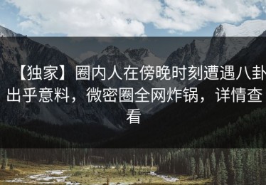 【独家】圈内人在傍晚时刻遭遇八卦出乎意料，微密圈全网炸锅，详情查看