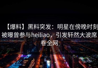【爆料】黑料突发：明星在傍晚时刻被曝曾参与heiliao，引发轩然大波席卷全网