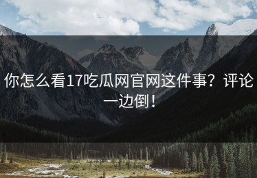 你怎么看17吃瓜网官网这件事？评论一边倒！