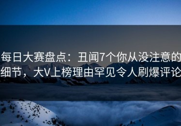 每日大赛盘点：丑闻7个你从没注意的细节，大V上榜理由罕见令人刷爆评论
