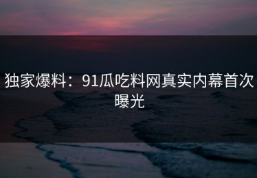 独家爆料：91瓜吃料网真实内幕首次曝光