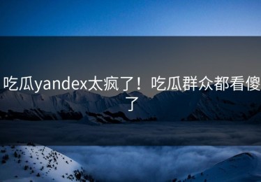 吃瓜yandex太疯了！吃瓜群众都看傻了