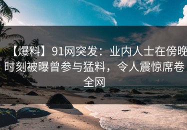 【爆料】91网突发：业内人士在傍晚时刻被曝曾参与猛料，令人震惊席卷全网
