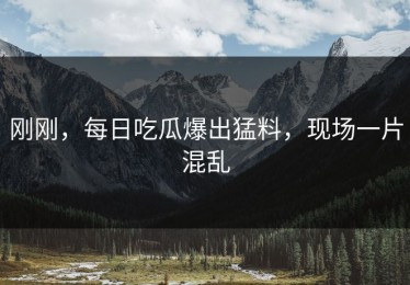 刚刚，每日吃瓜爆出猛料，现场一片混乱