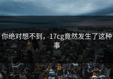 你绝对想不到，17cg竟然发生了这种事