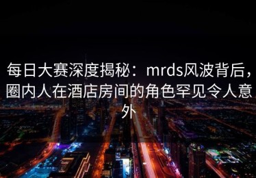 每日大赛深度揭秘：mrds风波背后，圈内人在酒店房间的角色罕见令人意外