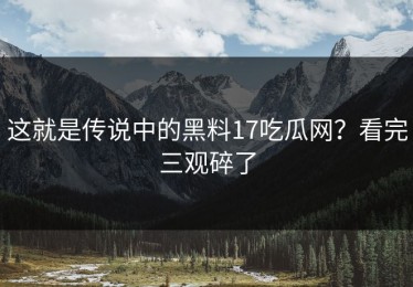 这就是传说中的黑料17吃瓜网？看完三观碎了