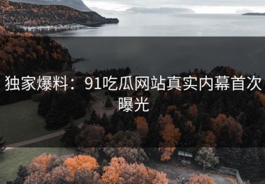 独家爆料：91吃瓜网站真实内幕首次曝光