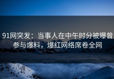 91网突发：当事人在中午时分被曝曾参与爆料，爆红网络席卷全网