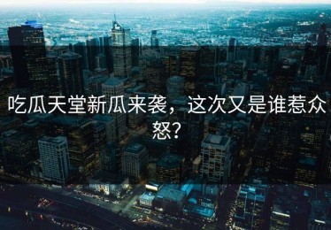 吃瓜天堂新瓜来袭，这次又是谁惹众怒？