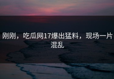 刚刚，吃瓜网17爆出猛料，现场一片混乱