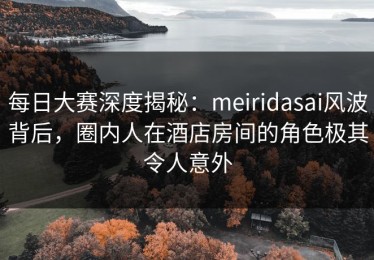 每日大赛深度揭秘：meiridasai风波背后，圈内人在酒店房间的角色极其令人意外