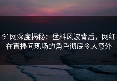 91网深度揭秘：猛料风波背后，网红在直播间现场的角色彻底令人意外