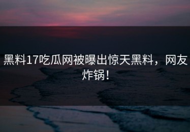 黑料17吃瓜网被曝出惊天黑料，网友炸锅！