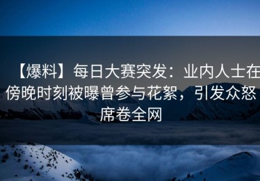 【爆料】每日大赛突发：业内人士在傍晚时刻被曝曾参与花絮，引发众怒席卷全网