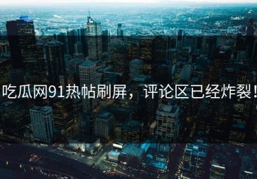 吃瓜网91热帖刷屏，评论区已经炸裂！