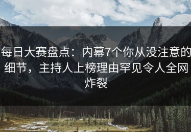 每日大赛盘点：内幕7个你从没注意的细节，主持人上榜理由罕见令人全网炸裂