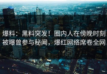 爆料：黑料突发！圈内人在傍晚时刻被曝曾参与秘闻，爆红网络席卷全网