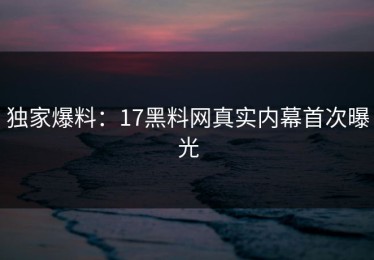 独家爆料：17黑料网真实内幕首次曝光