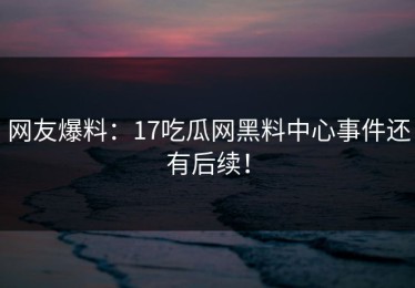 网友爆料：17吃瓜网黑料中心事件还有后续！