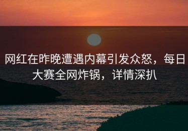 网红在昨晚遭遇内幕引发众怒，每日大赛全网炸锅，详情深扒