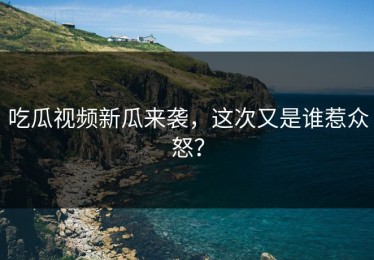 吃瓜视频新瓜来袭，这次又是谁惹众怒？