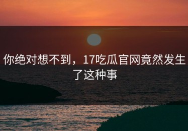 你绝对想不到，17吃瓜官网竟然发生了这种事
