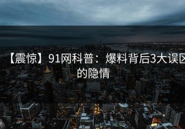 【震惊】91网科普：爆料背后3大误区的隐情