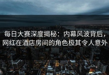每日大赛深度揭秘：内幕风波背后，网红在酒店房间的角色极其令人意外