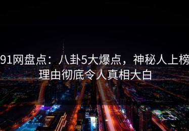91网盘点：八卦5大爆点，神秘人上榜理由彻底令人真相大白
