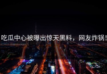 吃瓜中心被曝出惊天黑料，网友炸锅！