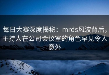 每日大赛深度揭秘：mrds风波背后，主持人在公司会议室的角色罕见令人意外
