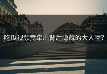 吃瓜视频竟牵出背后隐藏的大人物？