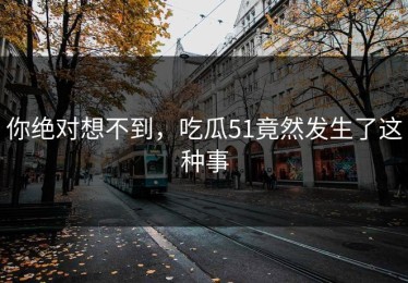 你绝对想不到，吃瓜51竟然发生了这种事