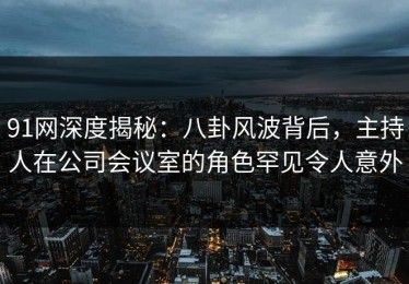 91网深度揭秘：八卦风波背后，主持人在公司会议室的角色罕见令人意外