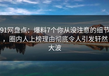 91网盘点：爆料7个你从没注意的细节，圈内人上榜理由彻底令人引发轩然大波