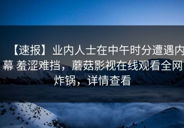 【速报】业内人士在中午时分遭遇内幕 羞涩难挡，蘑菇影视在线观看全网炸锅，详情查看