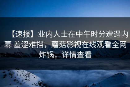 【速报】业内人士在中午时分遭遇内幕 羞涩难挡，蘑菇影视在线观看全网炸锅，详情查看