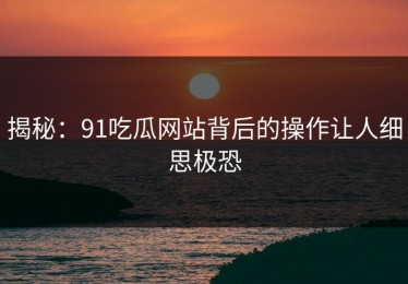 揭秘：91吃瓜网站背后的操作让人细思极恐