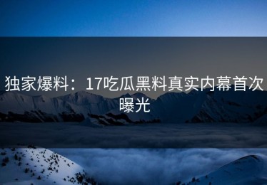 独家爆料：17吃瓜黑料真实内幕首次曝光
