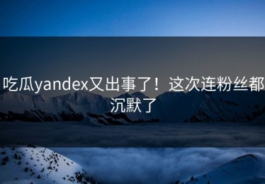 吃瓜yandex又出事了！这次连粉丝都沉默了